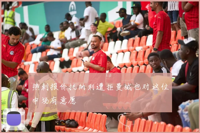热刺报价托纳利遭拒曼城也对这位中场有意愿