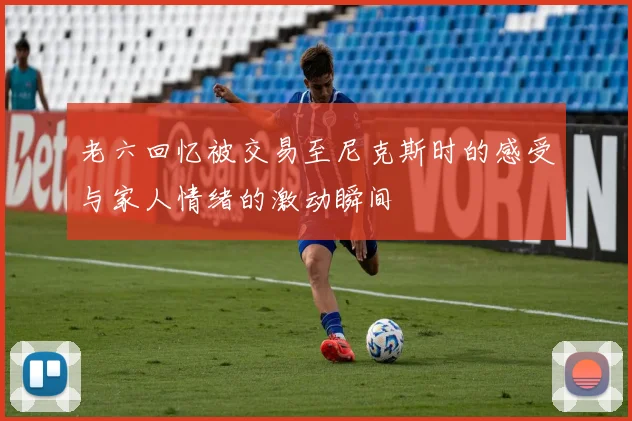 老六回忆被交易至尼克斯时的感受与家人情绪的激动瞬间