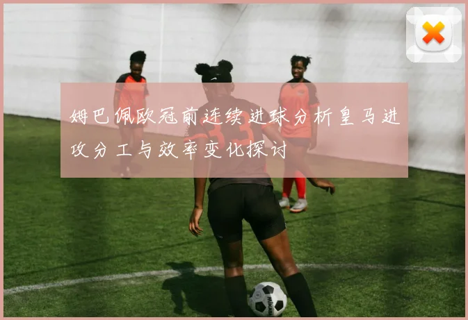 姆巴佩欧冠前连续进球分析皇马进攻分工与效率变化探讨