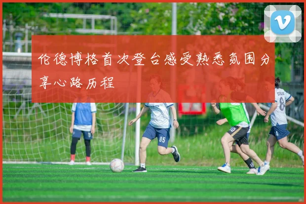 伦德博格首次登台感受熟悉氛围分享心路历程