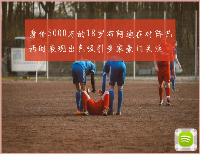 身价5000万的18岁布阿迪在对阵巴西时表现出色吸引多家豪门关注